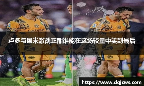 卢多与国米激战正酣谁能在这场较量中笑到最后