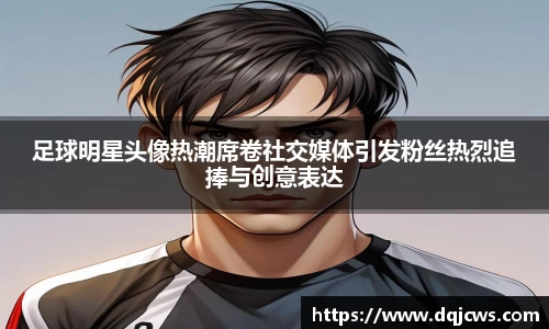足球明星头像热潮席卷社交媒体引发粉丝热烈追捧与创意表达